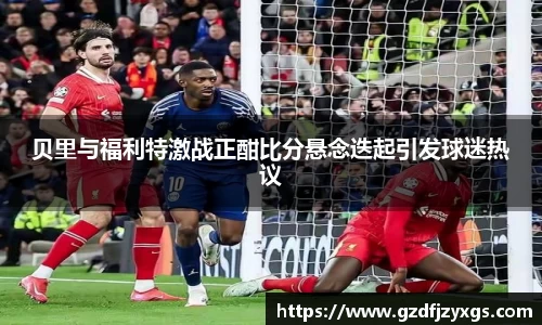 贝里与福利特激战正酣比分悬念迭起引发球迷热议